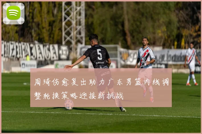 周琦伤愈复出助力广东男篮内线调整轮换策略迎接新挑战