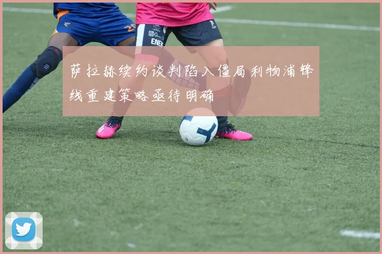 萨拉赫续约谈判陷入僵局利物浦锋线重建策略亟待明确