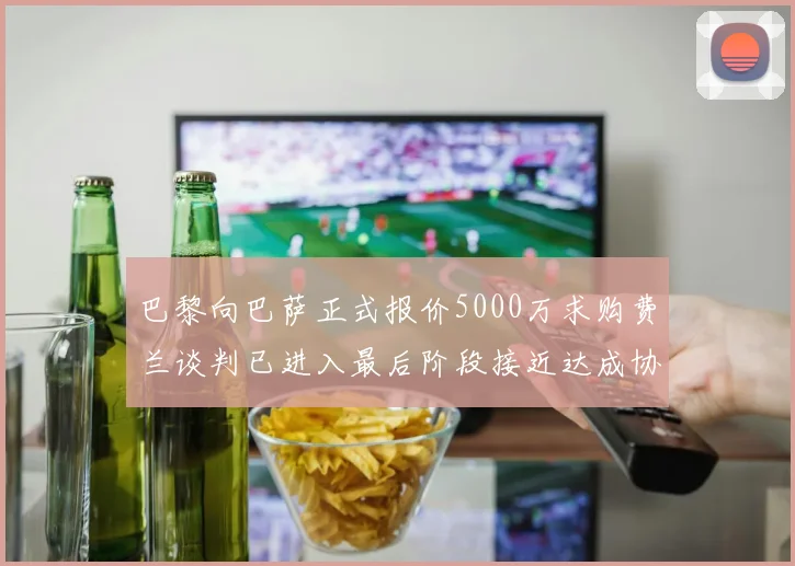 巴黎向巴萨正式报价5000万求购费兰谈判已进入最后阶段接近达成协议